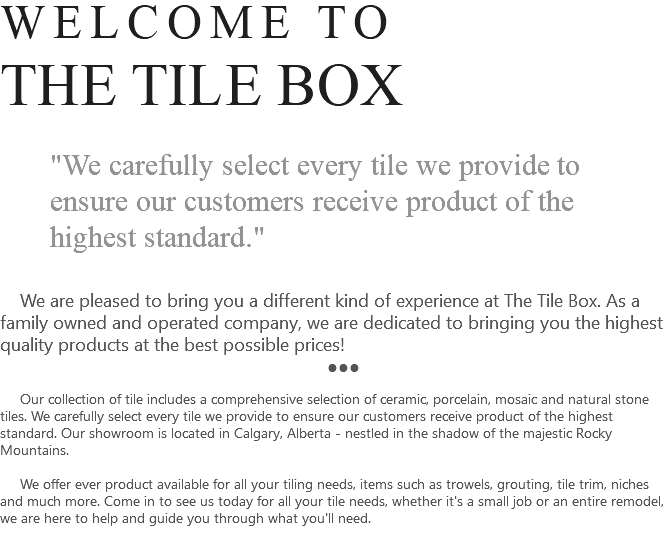 WELCOME TO THE TILE BOX "We carefully select every tile we provide to ensure our customers receive product of the highest standard." We are pleased to bring you a different kind of experience at The Tile Box. As a family owned and operated company, we are dedicated to bringing you the highest quality products at the best possible prices! ●●● Our collection of tile includes a comprehensive selection of ceramic, porcelain, mosaic and natural stone tiles. We carefully select every tile we provide to ensure our customers receive product of the highest standard. Our showroom is located in Calgary, Alberta - nestled in the shadow of the majestic Rocky Mountains. We offer ever product available for all your tiling needs, items such as trowels, grouting, tile trim, niches and much more. Come in to see us today for all your tile needs, whether it's a small job or an entire remodel, we are here to help and guide you through what you'll need. 