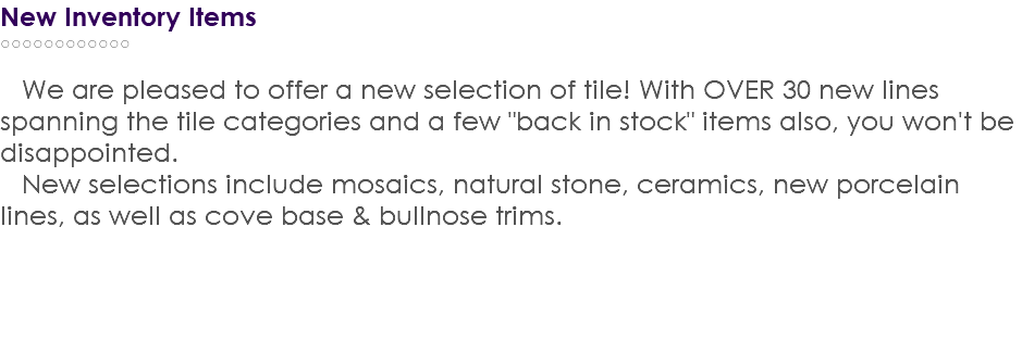 New Inventory Items ○○○○○○○○○○○○ We are pleased to offer a new selection of tile! With OVER 30 new lines spanning the tile categories and a few "back in stock" items also, you won't be disappointed. New selections include mosaics, natural stone, ceramics, new porcelain lines, as well as cove base & bullnose trims. 